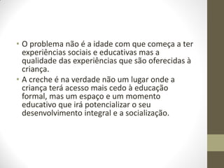 • O problema não é a idade com que começa a ter
  experiências sociais e educativas mas a
  qualidade das experiências que são oferecidas à
  criança.
• A creche é na verdade não um lugar onde a
  criança terá acesso mais cedo à educação
  formal, mas um espaço e um momento
  educativo que irá potencializar o seu
  desenvolvimento integral e a socialização.
 