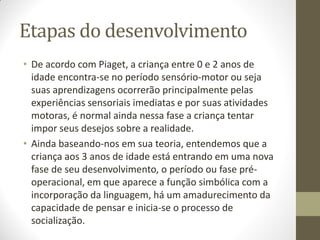Etapas do desenvolvimento
• De acordo com Piaget, a criança entre 0 e 2 anos de
  idade encontra-se no período sensório-motor ou seja
  suas aprendizagens ocorrerão principalmente pelas
  experiências sensoriais imediatas e por suas atividades
  motoras, é normal ainda nessa fase a criança tentar
  impor seus desejos sobre a realidade.
• Ainda baseando-nos em sua teoria, entendemos que a
  criança aos 3 anos de idade está entrando em uma nova
  fase de seu desenvolvimento, o período ou fase pré-
  operacional, em que aparece a função simbólica com a
  incorporação da linguagem, há um amadurecimento da
  capacidade de pensar e inicia-se o processo de
  socialização.
 