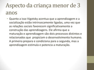Aspecto da criança menor de 3
anos
• Quanto a isso Vigotsky acentua que a aprendizagem e a
  socialização estão intrinsecamente ligadas, uma vez que
  as relações sociais favorecem significativamente a
  construção das aprendizagens. Ele afirma que a
  maturação e aprendizagem são dois processos distintos e
  relacionados que propiciam o desenvolvimento humano.
  A primeira prepara e condiciona para a segunda, mas a
  aprendizagem estimula e potencia a maturação.
 
