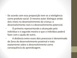 • De acordo com essa proposição tem-se a inteligência
  como produto social. O mesmo autor distingue ainda
  dois níveis no desenvolvimento da criança: o
  desenvolvimento real e o desenvolvimento potencial.
•      O primeiro representando o alcançado pelo
  indivíduo e o segundo mostra o que o indivíduo poderá
  fazer com a ajuda de outro.
•      A distância entre esses dois processos é denominada
  de Zona do desenvolvimento proximal e trata
  exatamente sobre o desenvolvimento como
  consequência da aprendizagem.
 