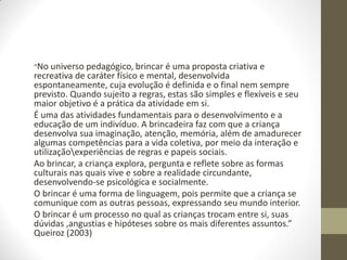 “No universo pedagógico, brincar é uma proposta criativa e
recreativa de caráter físico e mental, desenvolvida
espontaneamente, cuja evolução é definida e o final nem sempre
previsto. Quando sujeito a regras, estas são simples e flexíveis e seu
maior objetivo é a prática da atividade em si.
É uma das atividades fundamentais para o desenvolvimento e a
educação de um indivíduo. A brincadeira faz com que a criança
desenvolva sua imaginação, atenção, memória, além de amadurecer
algumas competências para a vida coletiva, por meio da interação e
utilizaçãoexperiências de regras e papeis sociais.
Ao brincar, a criança explora, pergunta e reflete sobre as formas
culturais nas quais vive e sobre a realidade circundante,
desenvolvendo-se psicológica e socialmente.
O brincar é uma forma de linguagem, pois permite que a criança se
comunique com as outras pessoas, expressando seu mundo interior.
O brincar é um processo no qual as crianças trocam entre si, suas
dúvidas ,angustias e hipóteses sobre os mais diferentes assuntos.”
Queiroz (2003)
 