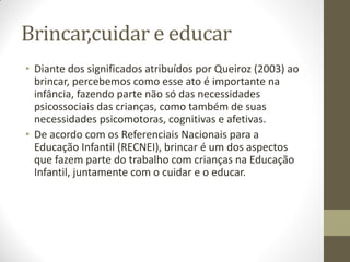 Brincar,cuidar e educar
• Diante dos significados atribuídos por Queiroz (2003) ao
  brincar, percebemos como esse ato é importante na
  infância, fazendo parte não só das necessidades
  psicossociais das crianças, como também de suas
  necessidades psicomotoras, cognitivas e afetivas.
• De acordo com os Referenciais Nacionais para a
  Educação Infantil (RECNEI), brincar é um dos aspectos
  que fazem parte do trabalho com crianças na Educação
  Infantil, juntamente com o cuidar e o educar.
 
