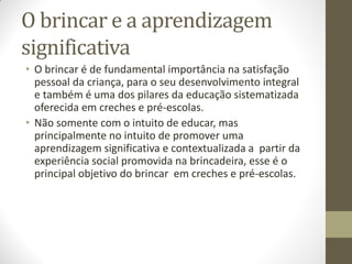 O brincar e a aprendizagem
significativa
• O brincar é de fundamental importância na satisfação
  pessoal da criança, para o seu desenvolvimento integral
  e também é uma dos pilares da educação sistematizada
  oferecida em creches e pré-escolas.
• Não somente com o intuito de educar, mas
  principalmente no intuito de promover uma
  aprendizagem significativa e contextualizada a partir da
  experiência social promovida na brincadeira, esse é o
  principal objetivo do brincar em creches e pré-escolas.
 
