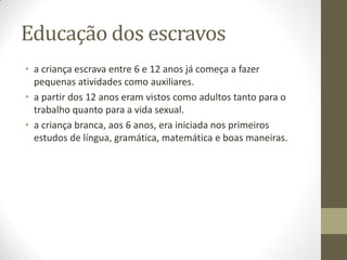 Educação dos escravos
• a criança escrava entre 6 e 12 anos já começa a fazer
  pequenas atividades como auxiliares.
• a partir dos 12 anos eram vistos como adultos tanto para o
  trabalho quanto para a vida sexual.
• a criança branca, aos 6 anos, era iniciada nos primeiros
  estudos de língua, gramática, matemática e boas maneiras.
 