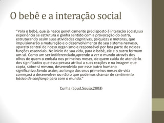 O bebê e a interação social
 “Para o bebê, que já nasce geneticamente predisposto à interação social,sua
 experiência se estrutura e ganha sentido com a provocação do outro,
 estruturando assim suas atividades cognitivas, psíquicas e motoras, que
 impulsionarão a maturação e o desenvolvimento de seu sistema nervoso,
 aparato central de nosso organismo e responsável por boa parte de nossas
 funções essenciais. No inicio de sua vida, para o bebê, ele e o outro formam
 um só. Como um ser indiferenciado,aprende a ver o mundo através dos
 olhos de quem o embala nos primeiros meses, de quem cuida de atende-lo
 dos significados que essa pessoa atribui a suas reações e na imagem que
 capta, sobre si mesmo, desenvolvida por esse outro humano
 significativo.Sendo assim, ao longo dos seus primeiros meses de vida
 começará a desenvolver ou não o que podemos chamar de sentimento
 básico de confiança para com o mundo.”

                           Cunha (apud,Sousa,2003)
 