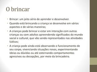 O brincar
• Brincar: um jeito sério de aprender e desenvolver.
• Quando está brincando a criança se desenvolve em vários
  aspectos e de várias maneiras;
• A crianças pode brincar e estar em interação com outras
  crianças ou com adultos apreendendo significados do mundo
  social e cultural, que vão sendo representados nas atividades
  lúdicas;
• A criança pode ainda está observando o funcionamento de
  seu corpo, vivenciando situações novas, experimentando
  ideias ou dúvidas ou até externando comportamentos
  agressivos ou decepções, por meio da brincadeira.
 