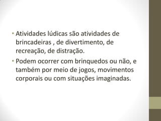• Atividades lúdicas são atividades de
  brincadeiras , de divertimento, de
  recreação, de distração.
• Podem ocorrer com brinquedos ou não, e
  também por meio de jogos, movimentos
  corporais ou com situações imaginadas.
 
