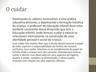 O cuidar
 • Dominando os saberes necessários a uma prática
   educativa eficiente, e objetivando a formação holística
   da criança, o professor de educação infantil deve estar
   também consciente dessa dimensão que tem a
   Educação Infantil, onde brincar, cuidar e educar se
   relacionam intimamente na construção de uma
   identidade pessoal e social da criança.
 • Esse cuidar não implica dizer que a escola deverá assumir o papel
   da mãe, suprimir a responsabilidade da família, de maneira
   nenhuma, esse cuidar relaciona-se ao complemento do papel da
   família, onde a criança será não somente colocada para brincar,
   comer e dormir, mas observada em seus aspectos de higiene,
   quanto à saúde, cuidados na alimentação, e vários outros,
   inclusive com relação aos seus aspectos afetivos.
 
