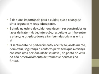 • É de suma importância para o cuidar, que a criança se
  sinta segura com seus educadores.
• É ainda na esfera do cuidar que devem ser construídos os
  laços de fraternidade, interação, respeito e carinho entre
  a criança e os educadores e também das crianças entre
  si.
• O sentimento de pertencimento, aceitação, acolhimento,
  bem estar, segurança e conforto permitem que a criança
  construa uma personalidade saudável, do ponto de vista
  do não desenvolvimento de traumas e neuroses no
  futuro.
 