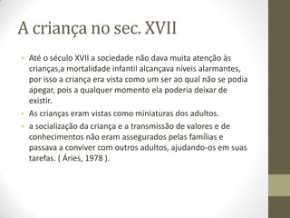 A criança no sec. XVII
• Até o século XVII a sociedade não dava muita atenção às
  crianças,a mortalidade infantil alcançava níveis alarmantes,
  por isso a criança era vista como um ser ao qual não se podia
  apegar, pois a qualquer momento ela poderia deixar de
  existir.
• As crianças eram vistas como miniaturas dos adultos.
• a socialização da criança e a transmissão de valores e de
  conhecimentos não eram assegurados pelas famílias e
  passava a conviver com outros adultos, ajudando-os em suas
  tarefas. ( Áries, 1978 ).
 
