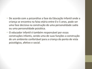 • De acordo com a psicanálise a fase da Educação Infantil onde a
  criança se encontra na faixa etária entre 0 e 5 anos, pode ser
  uma fase decisiva na construção de uma personalidade sadia
  ou uma personalidade psicótica.
• O educador infantil é também responsável por essas
  construções infantis, sendo uma de suas funções a construção
  de um ambiente confortável para a criança do ponto de vista
  psicológico, afetivo e social.
 
