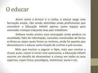 O educar
       Assim como o brincar e o cuidar, o educar exige uma
formação ampla, não sendo admitidos ainda profissionais que
concebem a Educação Infantil apenas como espaço para
acomodar crianças enquanto seus pais trabalham.
       Embora muito arcaica essa concepção ainda perdura na
atualidade; falta de informação, conceitos construídos de forma
errônea ou sejam quais forem os motivos, ainda há aqueles que
desconhecem o educar como função de creches e pré-escolas.
       Mais que ensinar a segurar o lápis, mais que ensinar a
chutar, pular, comer e correr com autonomia, a Educação Infantil
assume um desafio de desenvolver a criança em todos os seus
aspectos, sejam físico, psicológico, intelectual, social e etc.
 