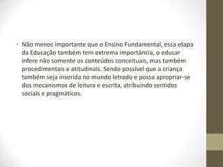 • Não menos importante que o Ensino Fundamental, essa etapa
  da Educação também tem extrema importância, o educar
  infere não somente os conteúdos conceituais, mas também
  procedimentais e atitudinais. Sendo possível que a criança
  também seja inserida no mundo letrado e possa apropriar-se
  dos mecanismos de leitura e escrita, atribuindo sentidos
  sociais e pragmáticos.
 