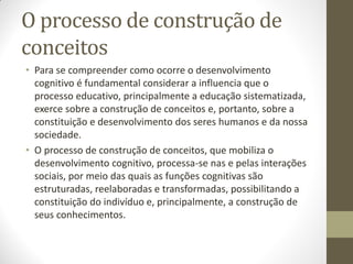 O processo de construção de
conceitos
• Para se compreender como ocorre o desenvolvimento
  cognitivo é fundamental considerar a influencia que o
  processo educativo, principalmente a educação sistematizada,
  exerce sobre a construção de conceitos e, portanto, sobre a
  constituição e desenvolvimento dos seres humanos e da nossa
  sociedade.
• O processo de construção de conceitos, que mobiliza o
  desenvolvimento cognitivo, processa-se nas e pelas interações
  sociais, por meio das quais as funções cognitivas são
  estruturadas, reelaboradas e transformadas, possibilitando a
  constituição do indivíduo e, principalmente, a construção de
  seus conhecimentos.
 