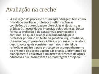 Avaliação na creche
• A avaliação do processo ensino aprendizagem tem como
 finalidade auxiliar o professor a refletir sobre as
 condições de aprendizagem oferecidas e ajustar suas
 práticas às necessidades impostas pelas crianças. Dessa
 forma, a avaliação é de caráter não promocional e
 contínua, na qual a criança é acompanhada pelo
 professor por meio do teste diagnóstico, registro diário,
 observações, impressões e idéias, e por meio de relatório
 descritivo os quais consistem num rico material de
 reflexão e análise para o processo de acompanhamento
 do ensino e da aprendizagem das crianças, orientando no
 planejamento educativo e no desenvolvimento de ações
 educativas que promovam a aprendizagem desejada.
 