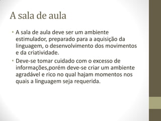 A sala de aula
• A sala de aula deve ser um ambiente
  estimulador, preparado para a aquisição da
  linguagem, o desenvolvimento dos movimentos
  e da criatividade.
• Deve-se tomar cuidado com o excesso de
  informações,porém deve-se criar um ambiente
  agradável e rico no qual hajam momentos nos
  quais a linguagem seja requerida.
 