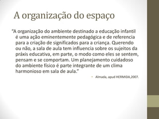 A organização do espaço
“A organização do ambiente destinado a educação infantil
  é uma ação eminentemente pedagógica e de referencia
  para a criação de significados para a criança. Querendo
  ou não, a sala de aula tem influencia sobre os sujeitos da
  práxis educativa, em parte, o modo como eles se sentem,
  pensam e se comportam. Um planejamento cuidadoso
  do ambiente físico é parte integrante de um clima
  harmonioso em sala de aula.”
                                     • Almada, apud HERMIDA,2007.
 