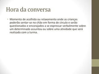 Hora da conversa
• Momento de acolhida ou relaxamento onde as crianças
  poderão sentar-se no chão em forma de círculo e serão
  questionados e encorajados a se expressar verbalmente sobre
  um determinado assuntou ou sobre uma atividade que será
  realizada com a turma.
 
