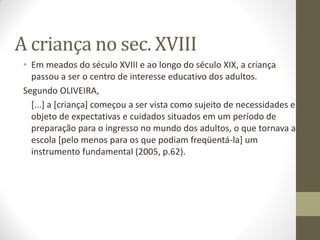 A criança no sec. XVIII
 • Em meados do século XVIII e ao longo do século XIX, a criança
   passou a ser o centro de interesse educativo dos adultos.
 Segundo OLIVEIRA,
   [...] a [criança] começou a ser vista como sujeito de necessidades e
   objeto de expectativas e cuidados situados em um período de
   preparação para o ingresso no mundo dos adultos, o que tornava a
   escola [pelo menos para os que podiam freqüentá-la] um
   instrumento fundamental (2005, p.62).
 