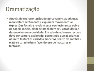 Dramatização
• Através de representações de personagens as crianças
  manifestam sentimentos, exploram movimentos e
  expressões faciais e revelam seus conhecimentos sobre
  os papeis sociais, além de ampliarem seu vocabulário e
  desenvolverem a oralidade. Em sala de aula esse recurso
  deve ser sempre explorado, permitindo que as crianças
  utilizem fantoches variados, bonecos, teatro de sombras
  e até se caracterizem fazendo uso de mascaras e
  fantasias.
 