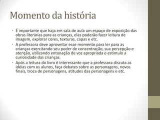 Momento da história
• É importante que haja em sala de aula um espaço de exposição das
  obras literárias para as crianças, elas poderão fazer leitura de
  imagem, explorar cores, texturas, capas e etc.
• A professora deve aproveitar esse momento para ler para as
  crianças exercitando seu poder de concentração, sua percepção e
  atenção, utilizando entonação de voz apropriada e estimulo a
  curiosidade das crianças.
• Após a leitura do livro é interessante que a professora discuta as
  idéias com os alunos, faça debates sobre as personagens, novos
  finais, troca de personagens, atitudes das personagens e etc.
 