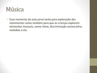 Música
• Esse momento da aula,serve tanto para exploração dos
  movimentos como também para que as crianças explorem
  elementos musicais, como ritmo, discriminação sonora,letra,
  melodias e etc.
 