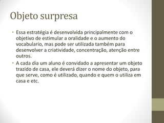Objeto surpresa
• Essa estratégia é desenvolvida principalmente com o
  objetivo de estimular a oralidade e o aumento do
  vocabulario, mas pode ser utilizada também para
  desenvolver a criatividade, concentração, atenção entre
  outros.
• A cada dia um aluno é convidado a apresentar um objeto
  trazido de casa, ele deverá dizer o nome do objeto, para
  que serve, como é utilizado, quando e quem o utiliza em
  casa e etc.
 