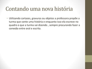 Contando uma nova história
• Utilizando cartazes, gravuras ou objetos a professora propõe a
  turma que conte uma história e enquanto isso ela escreve no
  quadro o que a turma vai dizendo , sempre procurando fazer a
  conexão entre oral e escrita.
 