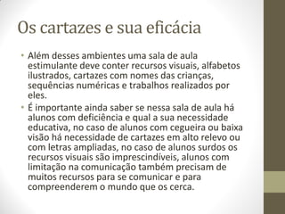 Os cartazes e sua eficácia
• Além desses ambientes uma sala de aula
  estimulante deve conter recursos visuais, alfabetos
  ilustrados, cartazes com nomes das crianças,
  sequências numéricas e trabalhos realizados por
  eles.
• É importante ainda saber se nessa sala de aula há
  alunos com deficiência e qual a sua necessidade
  educativa, no caso de alunos com cegueira ou baixa
  visão há necessidade de cartazes em alto relevo ou
  com letras ampliadas, no caso de alunos surdos os
  recursos visuais são imprescindíveis, alunos com
  limitação na comunicação também precisam de
  muitos recursos para se comunicar e para
  compreenderem o mundo que os cerca.
 
