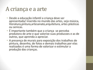 A criança e a arte
• Desde a educação infantil a criança deve ser
  apresentada/ inserida no mundo das artes, seja música,
  literatura,pintura,artesanato,arquitetura, artes plásticas
  ou senicas.
• É importante também que a criança se perceba
  produtora de arte e que valorize suas producoes e as de
  outros, que aprenda a apreciar.
• A presença de murais para exposição dos trabalhos de
  pintura, desenho, de fotos e demais trabalhos por elas
  realizados é uma forma de valorizar e estimular a
  produção das crianças.
 