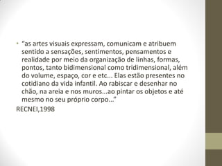 • “as artes visuais expressam, comunicam e atribuem
  sentido a sensações, sentimentos, pensamentos e
  realidade por meio da organização de linhas, formas,
  pontos, tanto bidimensional como tridimensional, além
  do volume, espaço, cor e etc... Elas estão presentes no
  cotidiano da vida infantil. Ao rabiscar e desenhar no
  chão, na areia e nos muros...ao pintar os objetos e até
  mesmo no seu próprio corpo...”
RECNEI,1998
 