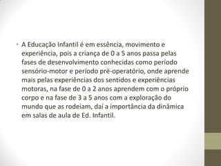 • A Educação Infantil é em essência, movimento e
  experiência, pois a criança de 0 a 5 anos passa pelas
  fases de desenvolvimento conhecidas como período
  sensório-motor e período pré-operatório, onde aprende
  mais pelas experiências dos sentidos e experiências
  motoras, na fase de 0 a 2 anos aprendem com o próprio
  corpo e na fase de 3 a 5 anos com a exploração do
  mundo que as rodeiam, daí a importância da dinâmica
  em salas de aula de Ed. Infantil.
 