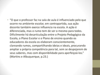 • “O que o professor faz na sala de aula é influenciado pelo que
  ocorre no ambiente escolar, em contrapartida, sua ação
  docente também exerce influencia na escola. A ação é
  diferenciada, mas o rumo tem de ser o mesmo para todos.
  Dificilmente há desarticulação entre o Projeto Pedagógico da
  Escola, o Plano Escolar e o Plano de ensino quando os
  educadores da escola os elaboram conscientemente,
  clareando rumos, compartilhando ideias e ideais, procurando
  ampliar a própria competência para tal, sem se despojarem de
  seus saberes, mas com disponibilidade para aperfeiçoá-los.”
  (Martins e Albuquerque, p.23.)
 