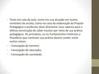• Tanto em sala de aula, como em sua atuação em outros
  contextos da escola, como no caso da elaboração do Projeto
  Pedagógico o professor deve direcionar seus saberes para a
  efetiva construção do saber escolar por meio de sua prática
  pedagógica. Os princípios, ou os fundamentos históricos e
  filosóficos que norteiam sua prática devem conter entre
  outras coisas:
• - Concepção de homem;
• - Concepção de educação;
• - Concepção de sociedade.
 