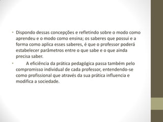 • Dispondo dessas concepções e refletindo sobre o modo como
  aprendeu e o modo como ensina; os saberes que possui e a
  forma como aplica esses saberes, é que o professor poderá
  estabelecer parâmetros entre o que sabe e o que ainda
  precisa saber.
•      A eficiência da prática pedagógica passa também pelo
  compromisso individual de cada professor, entendendo-se
  como profissional que através da sua prática influencia e
  modifica a sociedade.
 