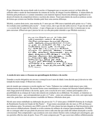 O que chamamos dar acesso desde cedo à escrita e à linguagem que se usa para escrever vai bem além da
reflexão sobre o modo de funcionamento do sistema de escrita, de chegar à escrita alfabética. A leitura diária de
histórias pela professora e o contato sistemático com material impresso fazem uma diferença significativa no
desenvolvimento da competência leitora e escritora dos alunos. Trazer para dentro da escola as práticas sociais
de leitura que existem nas famílias letradas pode fazer uma enorme diferença.
Michele, a autora deste texto, uma menina de 11 anos que em 1986 estava repetindo pela quinta vez a 1ª série,
foi avaliada como analfabeta pela escola 4
. Como vemos, não é que ela não saiba escrever. O que ela não sabe
-- e a escola não foi capaz de lhe ensinar -- é que a língua que se usa para escrever não é a mesma que se usa
para conversar. (Observem que é preciso ler em voz alta para poder entender o que Michele escreveu.).
A escola de nove anos e o fracasso na aprendizagem da leitura e da escrita
Estender a escola obrigatória em um ano e começá-la aos 6 anos de idade é uma decisão que já deveria ter sido
tomada há muito tempo. O Brasil era o único
país do mundo que começava a escola regular aos 7 anos. Tínhamos (na verdade ainda temos) uma visão
maturacionista dessa questão. Da mesma forma como mantínhamos as crianças da Educação Infantil pública o
mais longe possível da leitura e da escrita, agora, com a escola de nove anos, estamos preocupados com a
possibilidade de as crianças de 6 anos não estarem em condições de se alfabetizar. No entanto, se tratarmos os
dois primeiros anos – que corresponderiam ao pré e à 1ª série – como um continuum, um ciclo, sem reprovação
entre eles, pode fazer um bem enorme à multidão de Mateus e Micheles deste país.
Há três anos temos trabalhado na elaboração das provas de 1ª e 2ª séries para o SARESP (Sistema de Avaliação
de Rendimento Escolar do Estado de São Paulo) 5
. O que temos encontrado não são mais os 50% de fracasso
que tínhamos antes. No primeiro ano (2003) cerca de 25% dos alunos haviam chegado ao final da primeira série
sem escrever alfabeticamente. Quando se avalia centenas de milhares de crianças (aproximadamente 350.000),
não se consegue saber em que ponto do processo estava cada uma das que ainda não tinham alcançado a escrita
convencional. Para compreender o que acontecia com esses alunos fizemos outra avaliação por amostragem, que
nos permitiu olhá-los mais de perto. Esses 25% eram compostos por 7% que escreviam silábico-alfabeticamente
 