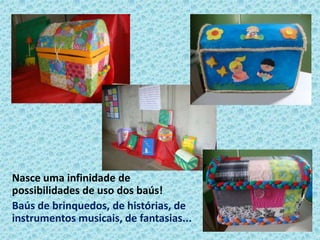 Nasce uma infinidade de
possibilidades de uso dos baús!
Baús de brinquedos, de histórias, de
instrumentos musicais, de fantasias...
 