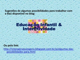 Ou pelo link:
http://interagiraquieagora.blogspot.com.br/p/algumas-das-
possibilidades-para.html
Sugestões de algumas possibilidades para trabalhar com
o Baú disponível no blog:
Educação Infantil &
Inter@tividade
 