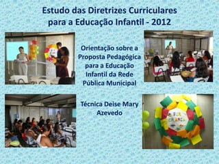 Estudo das Diretrizes Curriculares
para a Educação Infantil - 2012
Orientação sobre a
Proposta Pedagógica
para a Educação
Infantil da Rede
Pública Municipal
Técnica Deise Mary
Azevedo
 