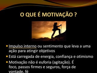 O QUE É MOTIVAÇÃO ?

 Impulso interno ou sentimento que leva a uma

ação para atingir objetivos
 Está carregada de energia, confiança e otimismo
 Motivação não é euforia (agitação). É
foco, passos firmes e seguros, força de
vontade, fé

 