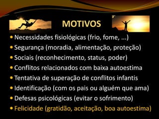 MOTIVOS
 Necessidades fisiológicas (frio, fome, ...)
 Segurança (moradia, alimentação, proteção)
 Sociais (reconhecimento, status, poder)
 Conflitos relacionados com baixa autoestima
 Tentativa de superação de conflitos infantis
 Identificação (com os pais ou alguém que ama)
 Defesas psicológicas (evitar o sofrimento)

 Felicidade (gratidão, aceitação, boa autoestima)

 
