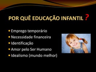 POR QUÊ EDUCAÇÃO INFANTIL ?
 Emprego temporário

 Necessidade financeira
 Identificação
 Amor pelo Ser Humano
 Idealismo (mundo melhor)

 