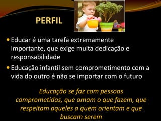 PERFIL
 Educar é uma tarefa extremamente

importante, que exige muita dedicação e
responsabilidade
 Educação infantil sem comprometimento com a
vida do outro é não se importar com o futuro
Educação se faz com pessoas
comprometidas, que amam o que fazem, que
respeitam aqueles a quem orientam e que
buscam serem

 