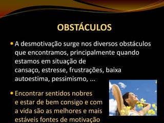 OBSTÁCULOS
 A desmotivação surge nos diversos obstáculos

que encontramos, principalmente quando
estamos em situação de
cansaço, estresse, frustrações, baixa
autoestima, pessimismo, ...
 Encontrar sentidos nobres

e estar de bem consigo e com
a vida são as melhores e mais
estáveis fontes de motivação

 