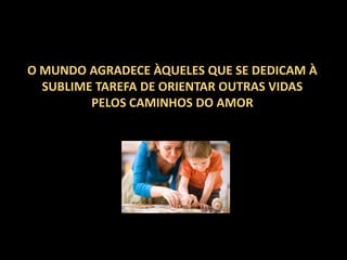 O MUNDO AGRADECE ÀQUELES QUE SE DEDICAM À
SUBLIME TAREFA DE ORIENTAR OUTRAS VIDAS
PELOS CAMINHOS DO AMOR

 