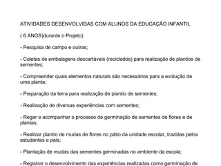 ATIVIDADES DESENVOLVIDAS COM ALUNOS DA EDUCAÇÃO INFANTIL
( 6 ANOS)durante o Projeto)
- Pesquisa de campo e outras;
- Coletas de embalagens descartáveis (reciclados) para realização de plantios de
sementes;
- Compreender quais elementos naturais são necessários para a evolução de
uma planta;
- Preparação da terra para realização de plantio de sementes;
- Realização de diversas experiências com sementes;
- Regar e acompanhar o processo de germinação de sementes de flores e de
plantas;
- Realizar plantio de mudas de flores no pátio da unidade escolar, trazidas pelos
estudantes e pais;
- Plantação de mudas das sementes germinadas no ambiente da escola;
- Registrar o desenvolvimento das experiências realizadas como:germinação de

 