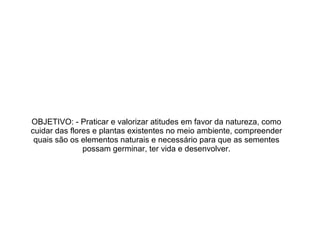 OBJETIVO: - Praticar e valorizar atitudes em favor da natureza, como
cuidar das flores e plantas existentes no meio ambiente, compreender
quais são os elementos naturais e necessário para que as sementes
possam germinar, ter vida e desenvolver.

 