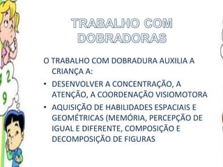 O TRABALHO COM DOBRADURA AUXILIA A CRIANÇA A: DESENVOLVER A CONCENTRAÇÃO, A ATENÇÃO, A COORDENAÇÃO VISIOMOTORA AQUISIÇÃO DE HABILIDADES ESPACIAIS E GEOMÉTRICAS (MEMÓRIA, PERCEPÇÃO DE IGUAL E DIFERENTE, COMPOSIÇÃO E DECOMPOSIÇÃO DE FIGURAS 