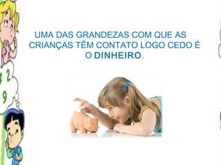 UMA DAS GRANDEZAS COM QUE AS CRIANÇAS TÊM CONTATO LOGO CEDO É O  DINHEIRO . 