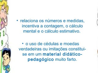 relaciona os números e medidas, incentiva a contagem, o cálculo mental e o cálculo estimativo.  o uso de cédulas e moedas verdadeiras ou imitações constitui-se em um  material didático-pedagógico  muito farto. 